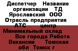 Диспетчер › Название организации ­ ТД Ярославский, ООО › Отрасль предприятия ­ АТС, call-центр › Минимальный оклад ­ 22 000 - Все города Работа » Вакансии   . Томская обл.,Томск г.